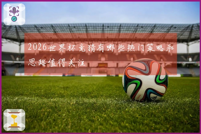 2026世界杯竞猜有哪些热门策略和思路值得关注