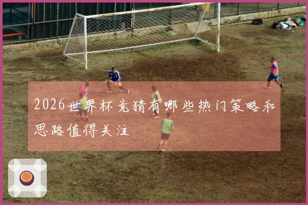 2026世界杯竞猜有哪些热门策略和思路值得关注