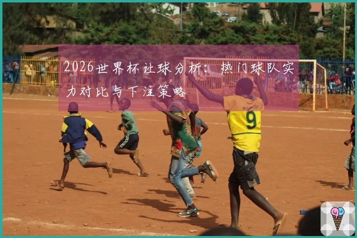 2026世界杯让球分析：热门球队实力对比与下注策略