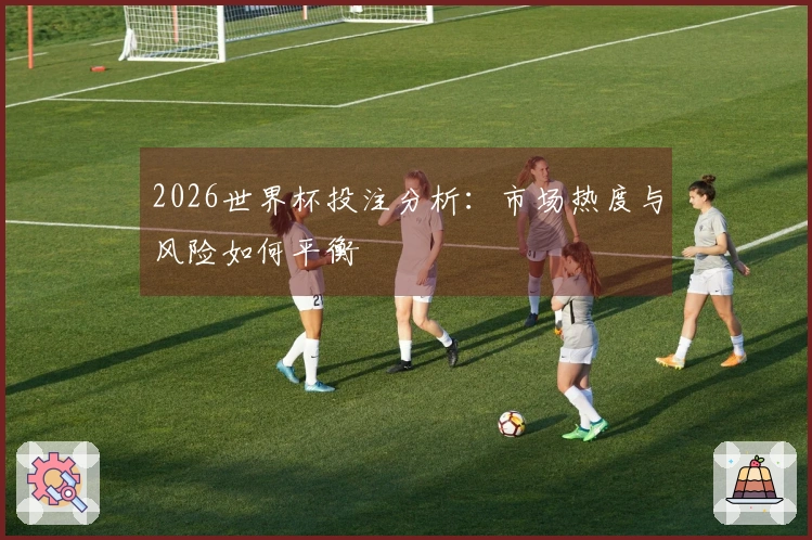 2026世界杯投注分析：市场热度与风险如何平衡