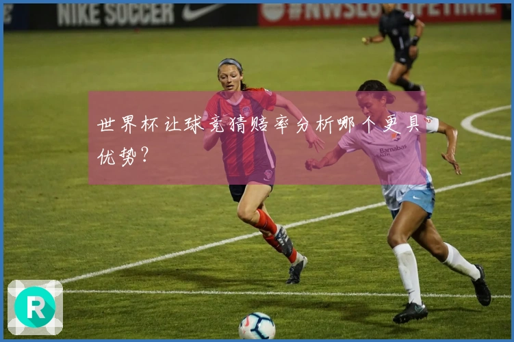 世界杯让球竞猜赔率分析哪个更具优势？